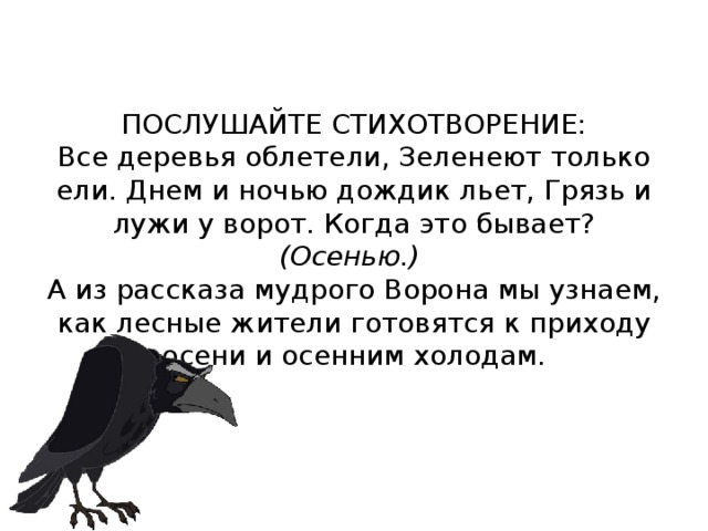 ПОСЛУШАЙТЕ СТИХОТВОРЕНИЕ:  Все деревья облетели, Зеленеют только ели. Днем и ночью дождик льет, Грязь и лужи у ворот. Когда это бывает? (Осенью.)  А из рассказа мудрого Ворона мы узнаем, как лесные жители готовятся к приходу осени и осен­ним холодам.