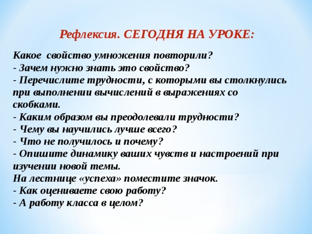 Рефлексия. СЕГОДНЯ НА УРОКЕ: Какое свойство умножения повторили? - Зачем нужно знать это свойство? - Перечислите трудности, с которыми вы столкнулись при выполнении вычислений в выражениях со скобками. - Каким образом вы преодолевали трудности? - Чему вы научились лучше всего? - Что не получилось и почему? - Опишите динамику ваших чувств и настроений при изучении новой темы. На лестнице «успеха» поместите значок. - Как оцениваете свою работу? - А работу класса в целом?