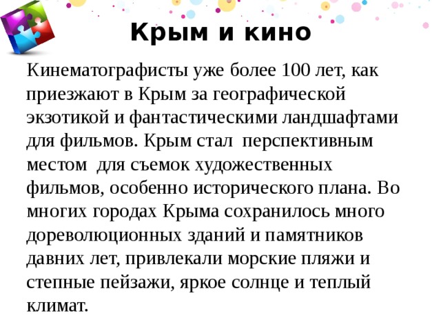 Крым и кино Кинематографисты уже более 100 лет, как приезжают в Крым за географической экзотикой и фантастическими ландшафтами для фильмов. Крым стал перспективным местом для съемок художественных фильмов, особенно исторического плана. Во многих городах Крыма сохранилось много дореволюционных зданий и памятников давних лет, привлекали морские пляжи и степные пейзажи, яркое солнце и теплый климат.