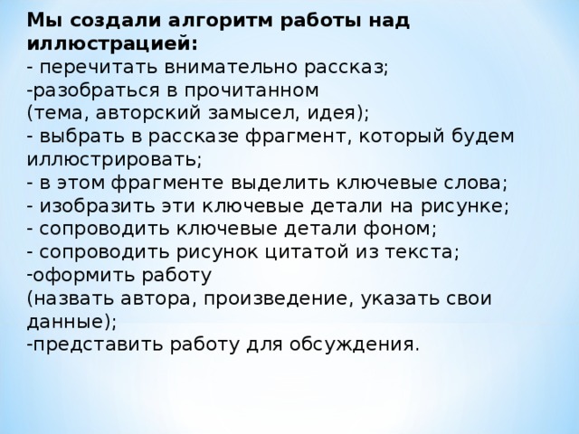 Мы создали алгоритм работы над иллюстрацией: - перечитать внимательно рассказ; -разобраться в прочитанном (тема, авторский замысел, идея); - выбрать в рассказе фрагмент, который будем иллюстрировать; - в этом фрагменте выделить ключевые слова; - изобразить эти ключевые детали на рисунке; - сопроводить ключевые детали фоном; - сопроводить рисунок цитатой из текста; оформить работу (назвать автора, произведение, указать свои данные); -представить работу для обсуждения.