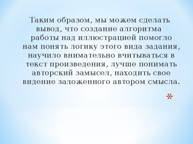 Таким образом, мы можем сделать вывод, что создание алгоритма работы над иллюстрацией помогло нам понять логику этого вида задания, научило внимательно вчитываться в текст произведения, лучше понимать авторский замысел, находить свое видение заложенного автором смысла.