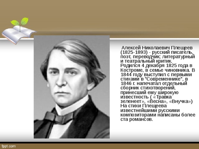 Алексей Николаевич Плещеев (1825-1893) - русский писатель, поэт, переводчик; литературный и театральный критик.  Родился 4 декабря 1825 года в Костроме, в семье чиновника. В 1844 году выступил с первыми стихами в 