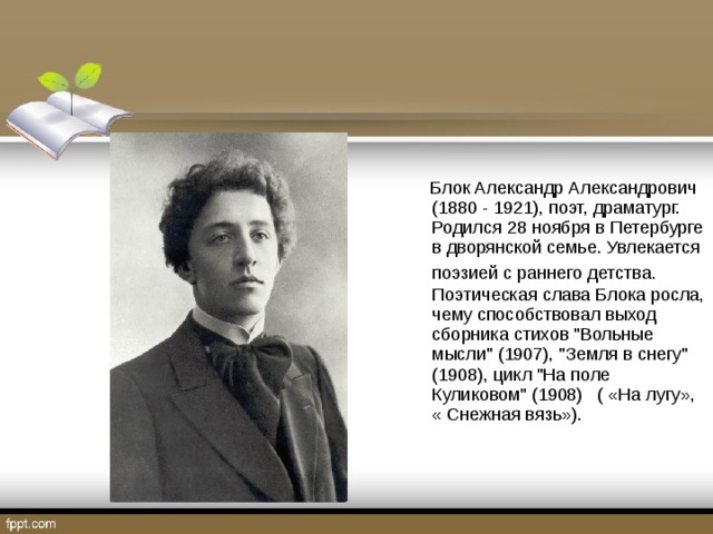 Блок Александр Александрович (1880 - 1921), поэт, драматург. Родился 28 ноября в Петербурге в дворянской семье. Увлекается поэзией с раннего детства.  Поэтическая слава Блока росла, чему способствовал выход сборника стихов 