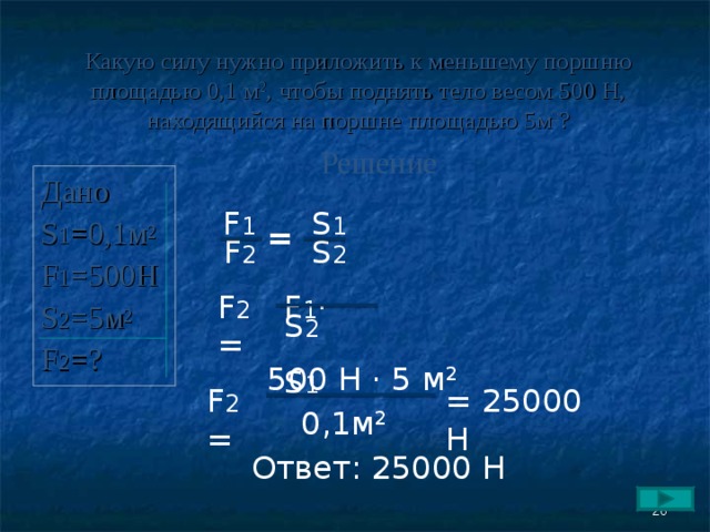 Какую силу нужно приложить к меньшему поршню площадью 0,1 м 2 , чтобы поднять тело весом 500 Н, находящийся на поршне площадью 5 м 2 ? Решение Дано S 1 = 0,1м 2 F 1 =500H S 2 =5 м 2 F 2 = ? F 1 S 1 = F 2 S 2 F 2 = F 1 ·  S 2  S 1 500 Н · 5 м 2  = 25000 Н F 2 = 0,1м 2 Ответ: 25000 Н  26