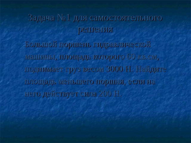 Задача №1 для самостоятельного решения Большой поршень гидравлической машины, площадь которого 60 кв.см, поднимает груз весом 3000 Н. Найдите площадь меньшего поршня, если на него действует сила 200 Н.