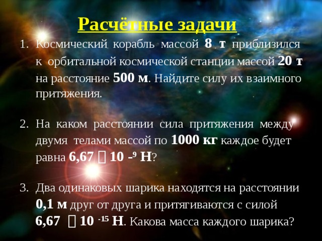 Расчётные задачи Космический корабль массой 8 т приблизился к орбитальной космической станции массой 20 т на расстояние 500 м . Найдите силу их взаимного притяжения. На каком расстоянии сила притяжения между двумя телами массой по 1000 кг каждое будет равна 6,67  10 - 9 Н ? Два одинаковых шарика находятся на расстоянии 0,1 м друг от друга и притягиваются с силой  6,67  10 -15 Н . Какова масса каждого шарика?