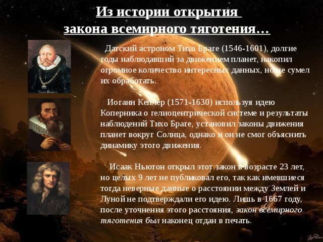 Из истории открытия закона всемирного тяготения…   Датский астроном Тихо Браге (1546-1601), долгие годы наблюдавший за движением планет, накопил огромное количество интересных данных, но не сумел их обработать.    Иоганн Кеплер (1571-1630) используя идею Коперника о гелиоцентрической системе и результаты наблюдений Тихо Браге, установил законы движения планет вокруг Солнца, однако и он не смог объяснить динамику этого движения .   Исаак Ньютон открыл этот закон в возрасте 23 лет, но целых 9 лет не публиковал его, так как имевшиеся тогда неверные данные о расстоянии между Землей и Луной не подтверждали его идею. Лишь в 1667 году, после уточнения этого расстояния, закон всемирного тяготения был наконец отдан в печать.