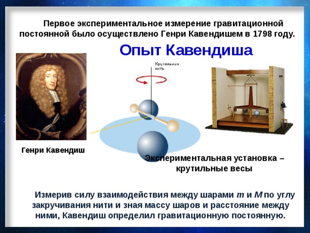 Первое экспериментальное измерение гравитационной постоянной было осуществлено Генри Кавендишем в 1798 году. Опыт Кавендиша Генри Кавендиш Экспериментальная установка – крутильные весы  Измерив силу взаимодействия между шарами m и M по углу закручивания нити и зная массу шаров и расстояние между ними, Кавендиш определил гравитационную постоянную.