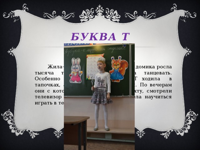 Буква т  Жила-была буква Т. Около её домика росла тысяча тюльпанов. Она любила танцевать. Особенно танго. По дому буква Т ходила в тапочках, а в театр надевала туфли. По вечерам они с котом Тишей садились на тахту, смотрели телевизор и ели торт. Буква Т хотела научиться играть в теннис. Но это её тайна.