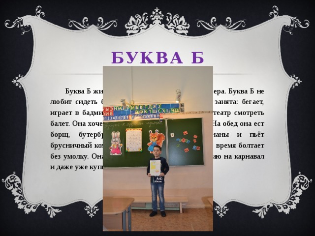 Буква Б  Буква Б живёт в большом доме на берегу озера. Буква Б не любит сидеть без дела, она постоянно чем-то занята: бегает, играет в бадминтон, идёт в библиотеку или в театр смотреть балет. Она хочет научиться играть в баскетбол. На обед она ест борщ, бутерброды, бублики, баранки, бананы и пьёт брусничный компот. Буква Б очень весёлая, всё время болтает без умолку. Она мечтает отправиться в Бразилию на карнавал и даже уже купила билет.