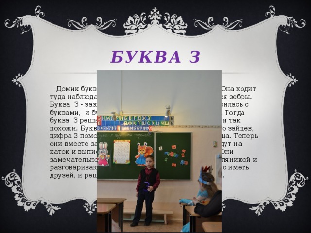 Буква з  Домик буквы З находится рядом с зоопарком. Она ходит туда наблюдать за зверями. Особенно ей нравятся зебры. Буква З - зазнайка и задира. Она постоянно ссорилась с буквами, и буквы не хотели дружить с забиякой. Тогда буква З решила подружиться с цифрой 3:ведь они так похожи. Буква З не знала, как решить задачу про зайцев, цифра 3 помогла ей, и в ответе получилось 3 зайца. Теперь они вместе занимаются математикой. А потом идут на каток и выписывают коньками разные зигзаги . Они замечательно проводят время: едят зефир с земляникой и разговаривают. Буква З теперь знает, как хорошо иметь друзей, и решила подружиться со всеми буквами.