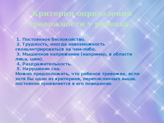 Критерии определения тревожности у ребенка.   1. Постоянное беспокойство.   2. Трудность, иногда невозможность сконцентрироваться на чем-либо.   3. Мышечное напряжение (например, в области лица, шеи).   4. Раздражительность.   5. Нарушение сна. Можно предположить, что ребенок тревожен, если хотя бы один из критериев, перечисленных выше, постоянно проявляется в его поведении.