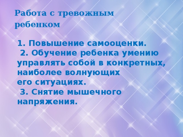 Работа с тревожным ребенком  1. Повышение самооценки.   2. Обучение ребенка умению управлять собой в конкретных, наиболее волнующих его ситуациях.   3. Снятие мышечного напряжения.