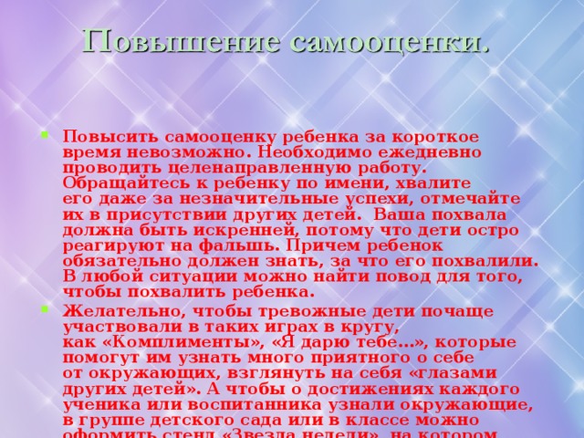 Повысить самооценку ребенка за короткое время невозможно. Необходимо ежедневно проводить целенаправленную работу. Обращайтесь к ребенку по имени, хвалите его даже за незначительные успехи, отмечайте их в присутствии других детей. Ваша похвала должна быть искренней, потому что дети остро реагируют на фальшь. Причем ребенок обязательно должен знать, за что его похвалили. В любой ситуации можно найти повод для того, чтобы похвалить ребенка. Желательно, чтобы тревожные дети почаще участвовали в таких играх в кругу, как «Комплименты», «Я дарю тебе…», которые помогут им узнать много приятного о себе от окружающих, взглянуть на себя «глазами других детей». А чтобы о достижениях каждого ученика или воспитанника узнали окружающие, в группе детского сада или в классе можно оформить стенд «Звезда недели», на котором раз в неделю вся информация будет посвящена успехам конкретного ребенка.