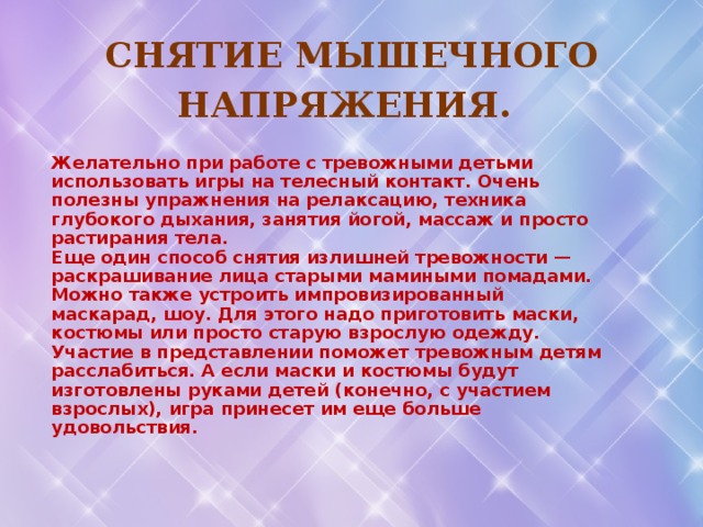 Снятие мышечного напряжения.  Желательно при работе с тревожными детьми использовать игры на телесный контакт. Очень полезны упражнения на релаксацию, техника глубокого дыхания, занятия йогой, массаж и просто растирания тела. Еще один способ снятия излишней тревожности — раскрашивание лица старыми мамиными помадами. Можно также устроить импровизированный маскарад, шоу. Для этого надо приготовить маски, костюмы или просто старую взрослую одежду. Участие в представлении поможет тревожным детям расслабиться. А если маски и костюмы будут изготовлены руками детей (конечно, с участием взрослых), игра принесет им еще больше удовольствия.