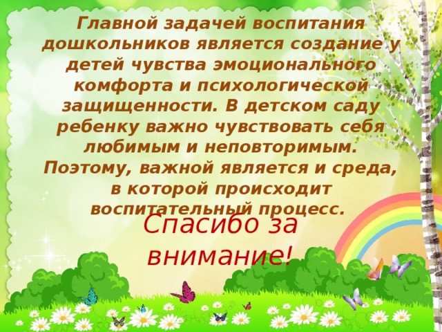 Главной задачей воспитания дошкольников является создание у детей чувства эмоционального комфорта и психологической защищенности. В детском саду ребенку важно чувствовать себя любимым и неповторимым. Поэтому, важной является и среда, в которой происходит воспитательный процесс. Спасибо за внимание!