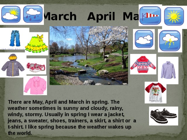 March April May There are May, April and March in spring. The weather sometimes is sunny and cloudy, rainy, windy, stormy. Usually in spring I wear a jacket, jeans, a sweater, shoes, trainers, a skirt, a shirt or a t-shirt. I like spring because the weather wakes up the world.