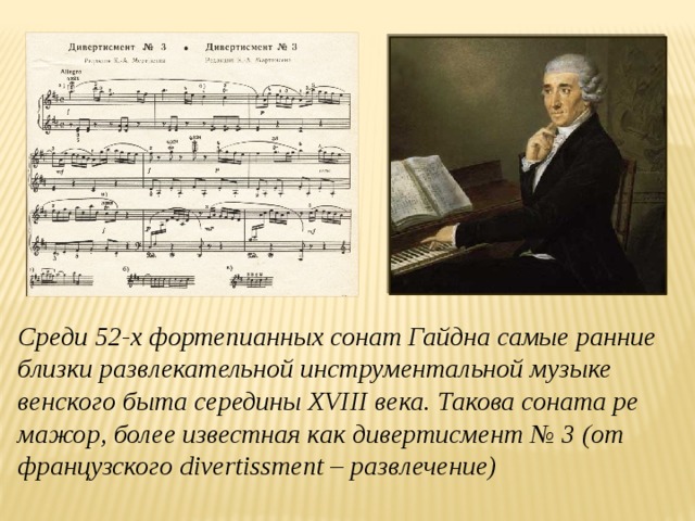 Среди 52-х фортепианных сонат Гайдна самые ранние близки развлекательной инструментальной музыке венского быта середины XVIII века. Такова соната ре мажор, более известная как дивертисмент № 3 (от французского divertissment – развлечение)
