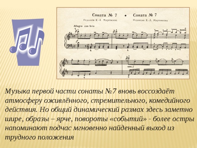 Музыка первой части сонаты №7 вновь воссоздаёт атмосферу оживлённого, стремительного, комедийного действия. Но общий динамический размах здесь заметно шире, образы – ярче, повороты «событий» - более остры напоминают подчас мгновенно найденный выход из трудного положения