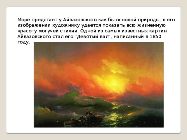 Море предстает у Айвазовского как бы основой природы, в его изображении художнику удается показать всю жизненную красоту могучей стихии. Одной из самых известных картин Айвазовского стал его 