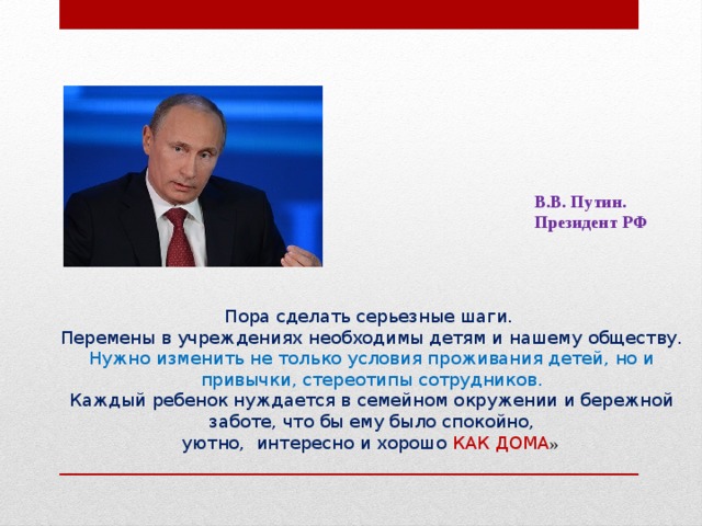 В.В. Путин. Президент РФ Пора сделать серьезные шаги.  Перемены в учреждениях необходимы детям и нашему обществу.  Нужно изменить не только условия проживания детей, но и привычки, стереотипы сотрудников.  Каждый ребенок нуждается в семейном окружении и бережной заботе, что бы ему было спокойно,  уютно, интересно и хорошо КАК ДОМА »