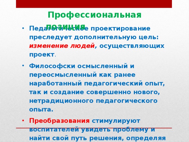 Профессиональная позиция  Педагогическое проектирование преследует дополнительную цель: изменение людей , осуществляющих проект . Философски осмысленный и переосмысленный как ранее наработанный педагогический опыт, так и создание совершенно нового, нетрадиционного педагогического опыта. Преобразования стимулируют воспитателей увидеть проблему и найти свой путь решения, определяя свою педагогическую позицию ко всему происходящему, умение определить свою роль, видеть себя в новом качестве.