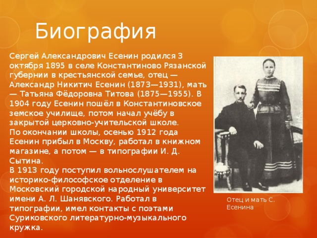 Биография Сергей Александрович Есенин родился 3 октября 1895 в селе Константиново Рязанской губернии в крестьянской семье, отец — Александр Никитич Есенин (1873—1931), мать — Татьяна Фёдоровна Титова (1875—1955). В 1904 году Есенин пошёл в Константиновское земское училище, потом начал учёбу в закрытой церковно-учительской школе. По окончании школы, осенью 1912 года Есенин прибыл в Москву, работал в книжном магазине, а потом — в типографии И. Д. Сытина. В 1913 году поступил вольнослушателем на историко-философское отделение в Московский городской народный университет имени А. Л. Шанявского. Работал в типографии, имел контакты с поэтами Суриковского литературно-музыкального кружка. Отец и мать С. Есенина