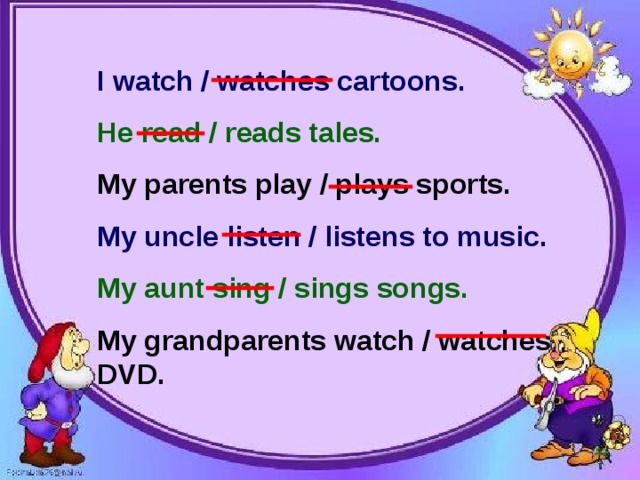 I watch / watches cartoons. He read / reads tales. My parents play / plays sports. My uncle listen / listens to music. My aunt sing / sings songs. My grandparents watch / watches DVD.