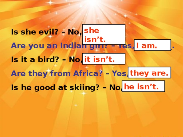 she isn’t. Is she evil? – No, _______. Are you an Indian girl? – Yes, _________. Is it a bird? – No, _______. Are they from Africa? – Yes, _______. Is he good at skiing? – No, _______. I am. it isn’t. they are. he isn’t.