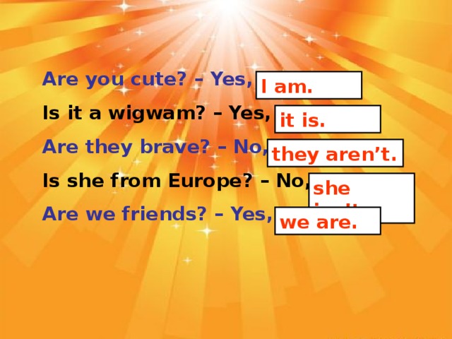 Are you cute? – Yes, _________. Is it a wigwam? – Yes, ________. Are they brave? – No, _________. Is she from Europe? – No, ________. Are we friends? – Yes, ________.  I am. it is. they aren’t. she isn’t. we are.