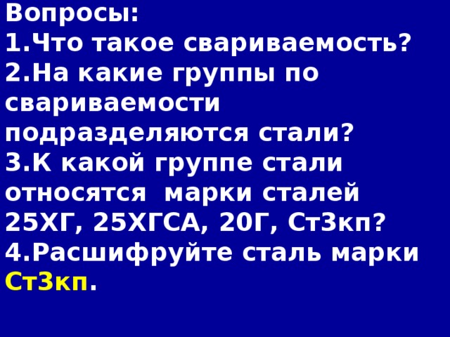 Вопросы: 1.Что такое свариваемость? 2.На какие группы по свариваемости подразделяются стали? 3.К какой группе стали относятся марки сталей 25ХГ,  25ХГСА,  20Г,  Ст3кп? 4.Расшифруйте сталь марки Ст3кп .