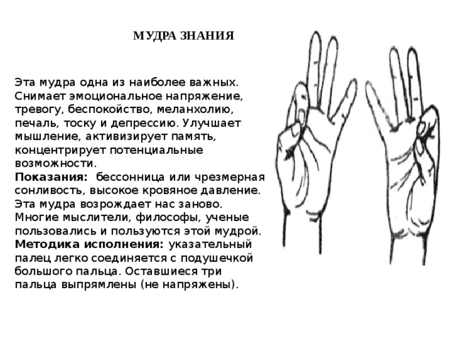 МУДРА ЗНАНИЯ  Эта мудра одна из наиболее важных. Снимает эмоциональное напряжение, тревогу, беспокойство, меланхолию, печаль, тоску и депрессию. Улучшает мышление, активизирует память, концентрирует потенциальные возможности.  Показания:  бессонница или чрезмерная сонливость, высокое кровяное давление. Эта мудра возрождает нас заново. Многие мыслители, философы, ученые пользовались и пользуются этой мудрой.  Методика исполнения: указательный палец легко соединяется с подушечкой большого пальца. Оставшиеся три пальца выпрямлены (не напряжены).