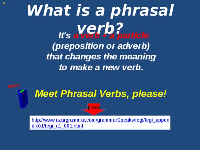 What is a phrasal verb?   It's a verb + a particle (preposition or adverb)  that changes the meaning to make a new verb. Meet Phrasal Verbs, please! press http://www.azargrammar.com/grammarSpeaks/fegi/fegi_appendix01/fegi_a1_001.html