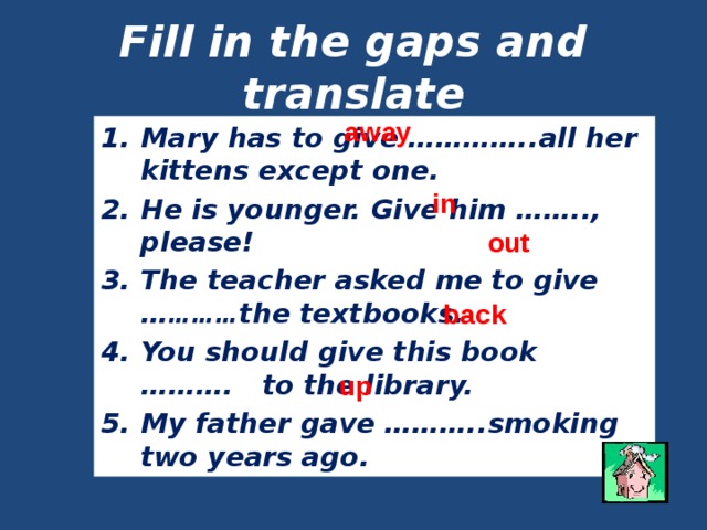 Fill in the gaps and translate away Mary has to give …………..all her kittens except one. He is younger. Give him …….., please! The teacher asked me to give … ……… the textbooks. You should give this book ………. to the library. My father gave ………..smoking two years ago. in out back up