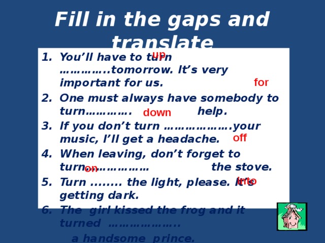 Fill in the gaps and translate up You’ll have to turn …………..tomorrow. It’s very important for us. One must always have somebody to turn…………. help. If you don’t turn ……………….your music, I’ll get a headache. When leaving, don’t forget to turn……………… the stove. Turn ........ the light, please. It’s getting dark. The girl kissed the frog and it turned ………………..  a handsome prince. for down off on into