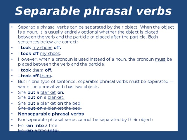 Separable phrasal verbs   Separable phrasal verbs can be separated by their object. When the object is a noun, it is usually entirely optional whether the object is placed between the verb and the particle or placed after the particle. Both sentences below are correct: I took  my shoes off. I took  off  my shoes . However, when a pronoun is used instead of a noun, the pronoun must be placed between the verb and the particle: I took them off. I took off them . But in one type of sentence, separable phrasal verbs must be separated — when the phrasal verb has two objects: She put a blanket on.  She put on a blanket. She put  a  blanket on  the  bed.  She put on  a blanket the bed. Nonseparable phrasal verbs Nonseparable phrasal verbs cannot be separated by their object: He ran into a tree.  He ran a tree into.  