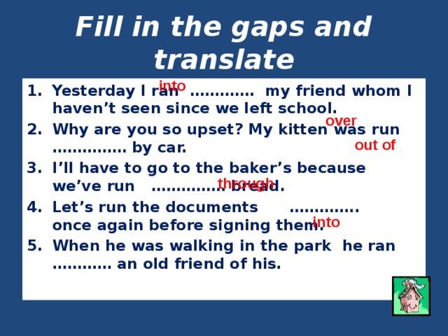 Fill in the gaps and translate into Yesterday I ran …………. my friend whom I haven’t seen since we left school. Why are you so upset? My kitten was run …………… by car. I’ll have to go to the baker’s because we’ve run …………… bread. Let’s run the documents ………….. once again before signing them. When he was walking in the park he ran ………… an old friend of his. over out of through into