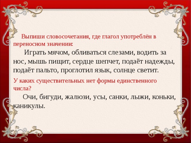 Выпиши словосочетания, где глагол употреблён в переносном значении:     Играть мячом, обливаться слезами, водить за нос, мышь пищит, сердце шепчет, подаёт надежды, подаёт пальто, проглотил язык, солнце светит. У каких существительных нет формы единственного числа?  Очи, бигуди, жалюзи, усы, санки, лыжи, коньки, каникулы.