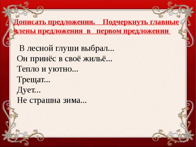 Дописать предложения. Подчеркнуть главные члены предложения в первом предложении    В лесной глуши выбрал...  Он принёс в своё жильё...  Тепло и уютно...  Трещат... Дует... Не страшна зима...