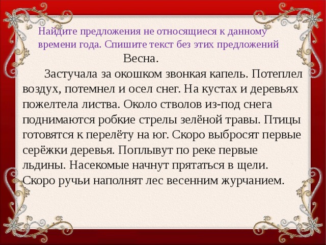 Найдите предложения не относящиеся к данному времени года. Спишите текст без этих предложений  Весна.  Застучала за окошком звонкая капель. Потеплел воздух, потемнел и осел снег. На кустах и деревьях пожелтела листва. Около стволов из-под снега поднимаются робкие стрелы зелёной травы. Птицы готовятся к перелёту на юг. Скоро выбросят первые серёжки деревья. Поплывут по реке первые льдины. Насекомые начнут прятаться в щели. Скоро ручьи наполнят лес весенним журчанием.  