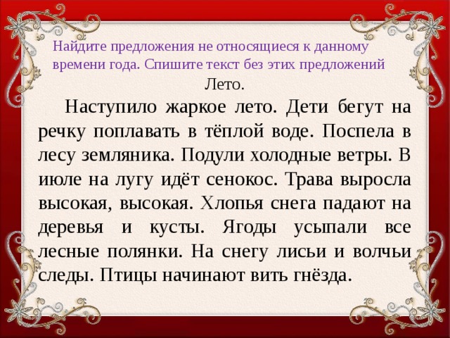 Найдите предложения не относящиеся к данному времени года. Спишите текст без этих предложений Лето.  Наступило жаркое лето. Дети бегут на речку поплавать в тёплой воде. Поспела в лесу земляника. Подули холодные ветры. В июле на лугу идёт сенокос. Трава выросла высокая, высокая. Хлопья снега падают на деревья и кусты. Ягоды усыпали все лесные полянки. На снегу лисьи и волчьи следы. Птицы начинают вить гнёзда.