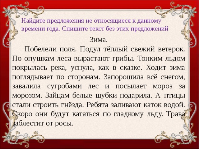 Найдите предложения не относящиеся к данному времени года. Спишите текст без этих предложений   Зима.  Побелели поля. Подул тёплый свежий ветерок. По опушкам леса вырастают грибы. Тонким льдом покрылась река, уснула, как в сказке. Ходит зима поглядывает по сторонам. Запорошила всё снегом, завалила сугробами лес и посылает мороз за морозом. Зайцам белые шубки подарила. А птицы стали строить гнёзда. Ребята заливают каток водой. Скоро они будут кататься по гладкому льду. Трава заблестит от росы.