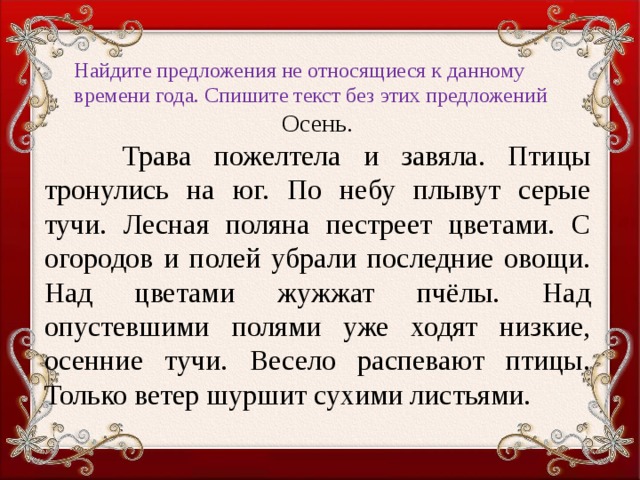 Найдите предложения не относящиеся к данному времени года. Спишите текст без этих предложений   Осень.  Трава пожелтела и завяла. Птицы тронулись на юг. По небу плывут серые тучи. Лесная поляна пестреет цветами. С огородов и полей убрали последние овощи. Над цветами жужжат пчёлы. Над опустевшими полями уже ходят низкие, осенние тучи. Весело распевают птицы. Только ветер шуршит сухими листьями.