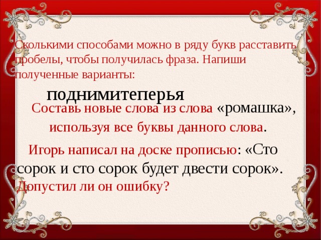 Сколькими способами можно в ряду букв расставить пробелы, чтобы получилась фраза. Напиши полученные варианты:    поднимитеперья       Составь новые слова из слова «ромашка»,  используя все буквы данного слова .  Игорь написал на доске прописью : «Сто сорок и сто сорок будет двести сорок».  Допустил ли он ошибку?