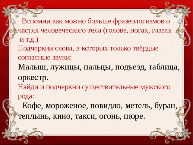 Вспомни как можно больше фразеологизмов о частях человеческого тела (голове, ногах, глазах  и т.д.)  Подчеркни слова, в которых только твёрдые согласные звуки:  Малыш, лужицы, пальцы, подъезд, таблица, оркестр.  Найди и подчеркни существительные мужского рода:   Кофе, мороженое, повидло, метель, буран, теплынь, кино, такси, огонь, пюре.