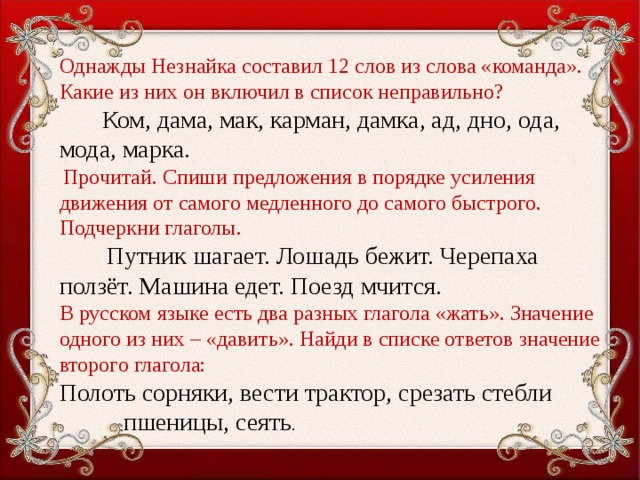 Однажды Незнайка составил 12 слов из слова «команда». Какие из них он включил в список неправильно?  Ком, дама, мак, карман, дамка, ад, дно, ода, мода, марка.  Прочитай. Спиши предложения в порядке усиления движения от самого медленного до самого быстрого. Подчеркни глаголы.  Путник шагает. Лошадь бежит. Черепаха ползёт. Машина едет. Поезд мчится. В русском языке есть два разных глагола «жать». Значение одного из них – «давить». Найди в списке ответов значение второго глагола: Полоть сорняки, вести трактор, срезать стебли     пшеницы, сеять .