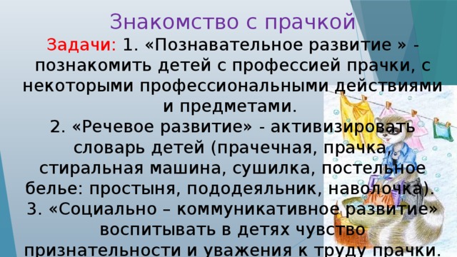 Знакомство с прачкой Задачи: 1. «Познавательное развитие » - познакомить детей с профессией прачки, с некоторыми профессиональными действиями и предметами. 2. «Речевое развитие» - активизировать словарь детей (прачечная, прачка, стиральная машина, сушилка, постельное белье: простыня, пододеяльник, наволочка). 3. «Социально – коммуникативное развитие» воспитывать в детях чувство признательности и уважения к труду прачки.