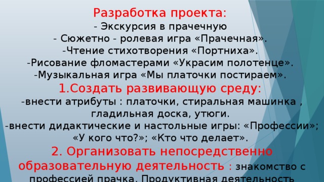 Разработка проекта: - Экскурсия в прачечную - Сюжетно - ролевая игра «Прачечная». -Чтение стихотворения «Портниха». -Рисование фломастерами «Украсим полотенце». -Музыкальная игра «Мы платочки постираем». 1.Создать развивающую среду: -внести атрибуты : платочки, стиральная машинка , гладильная доска, утюги. -внести дидактические и настольные игры: «Профессии»; «У кого что?»; «Кто что делает». 2. Организовать непосредственно образовательную деятельность : знакомство с профессией прачка. Продуктивная деятельность (рисование), «Украсим полотенце»