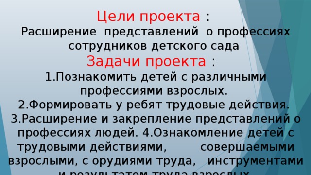 Цели проекта : Расширение представлений о профессиях сотрудников детского сада Задачи проекта : 1.Познакомить детей с различными профессиями взрослых. 2.Формировать у ребят трудовые действия. 3.Расширение и закрепление представлений о профессиях людей. 4.Ознакомление детей с трудовыми действиями, совершаемыми взрослыми, с орудиями труда, инструментами и результатом труда взрослых. 5.Уточнение, расширение и активизация словаря по теме.