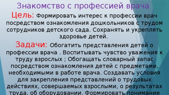 Знакомство с профессией врача Цель: Формировать интерес к профессии врач посредством ознакомления дошкольников с трудом сотрудников детского сада. Сохранять и укреплять здоровье детей. Задачи:  Обогатить представления детей о профессии врача . Воспитывать чувство уважения к труду взрослых ; Обогащать словарный запас посредством ознакомления детей с предметами, необходимыми в работе врача. Создавать условия для закрепления представлений о трудовых действиях, совершаемых взрослыми, о результатах труда, об оборудовании. Формировать понимание необходимости заботиться о своем здоровье, беречь его, учиться быть здоровыми и вести здоровый образ жизни.